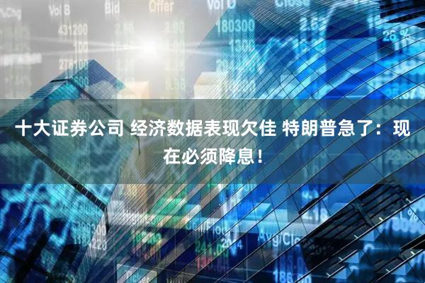 十大证券公司 经济数据表现欠佳 特朗普急了：现在必须降息！