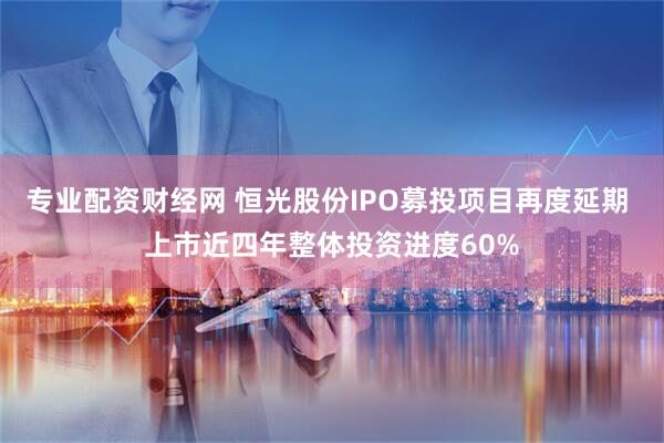 专业配资财经网 恒光股份IPO募投项目再度延期 上市近四年整体投资进度60%
