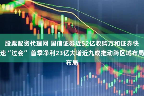 股票配资代理网 国信证券近52亿收购万和证券快速“过会” 首季净利23亿大增近九成推动跨区域布局