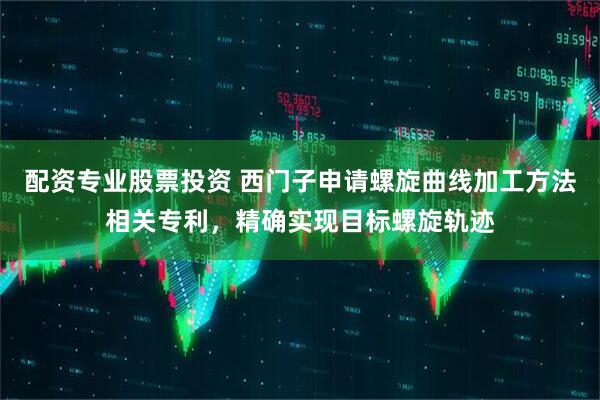 配资专业股票投资 西门子申请螺旋曲线加工方法相关专利，精确实现目标螺旋轨迹