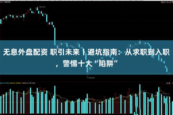 无息外盘配资 职引未来丨避坑指南：从求职到入职，警惕十大“陷阱”