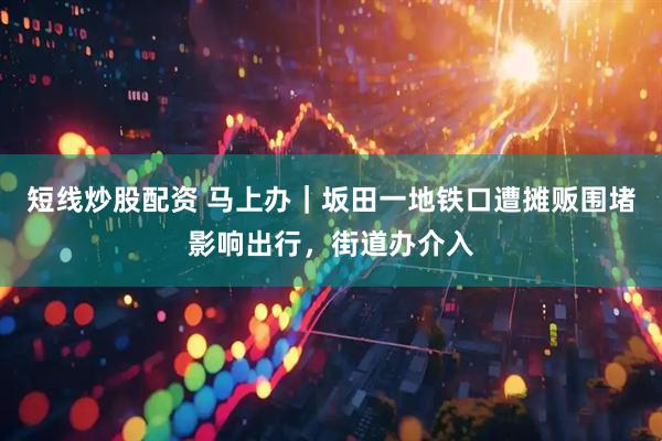 短线炒股配资 马上办｜坂田一地铁口遭摊贩围堵影响出行，街道办介入