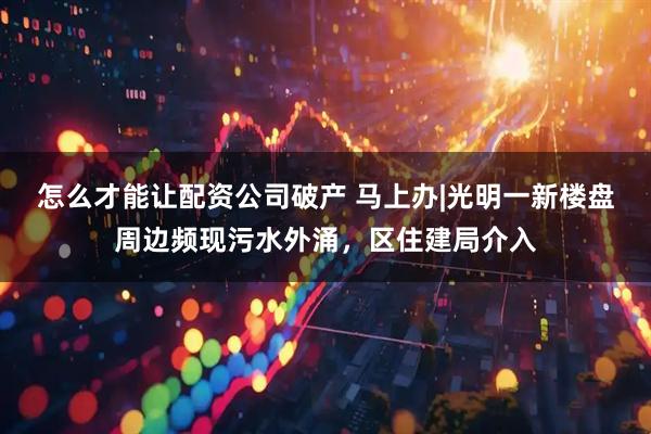 怎么才能让配资公司破产 马上办|光明一新楼盘周边频现污水外涌，区住建局介入