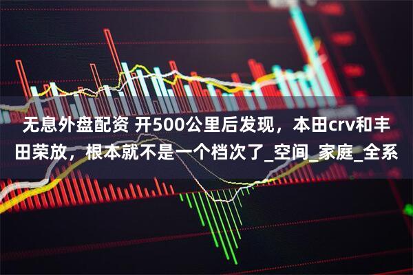 无息外盘配资 开500公里后发现，本田crv和丰田荣放，根本就不是一个档次了_空间_家庭_全系