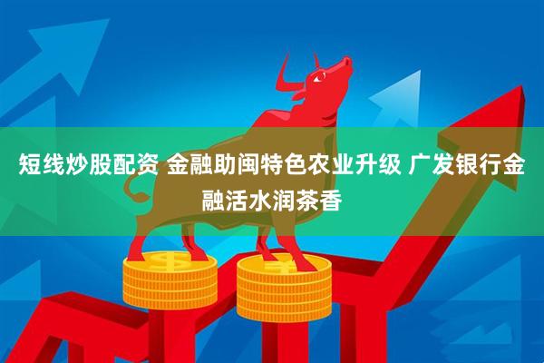 短线炒股配资 金融助闽特色农业升级 广发银行金融活水润茶香