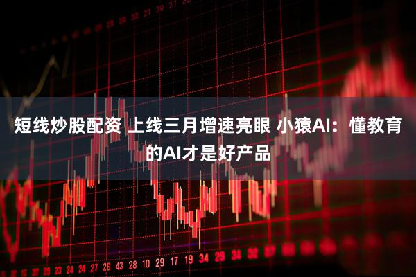 短线炒股配资 上线三月增速亮眼 小猿AI：懂教育的AI才是好产品