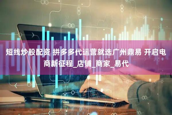 短线炒股配资 拼多多代运营就选广州鼎易 开启电商新征程_店铺_商家_易代