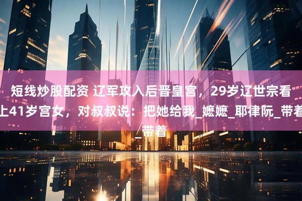 短线炒股配资 辽军攻入后晋皇宫，29岁辽世宗看上41岁宫女，对叔叔说：把她给我_嬷嬷_耶律阮_带着