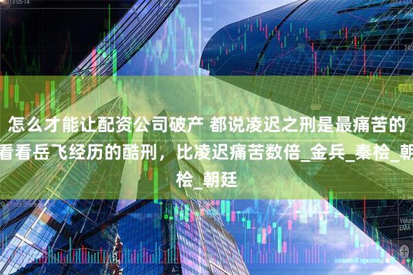 怎么才能让配资公司破产 都说凌迟之刑是最痛苦的，看看岳飞经历的酷刑，比凌迟痛苦数倍_金兵_秦桧_朝廷