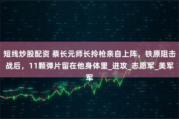 短线炒股配资 蔡长元师长拎枪亲自上阵，铁原阻击战后，11颗弹片留在他身体里_进攻_志愿军_美军