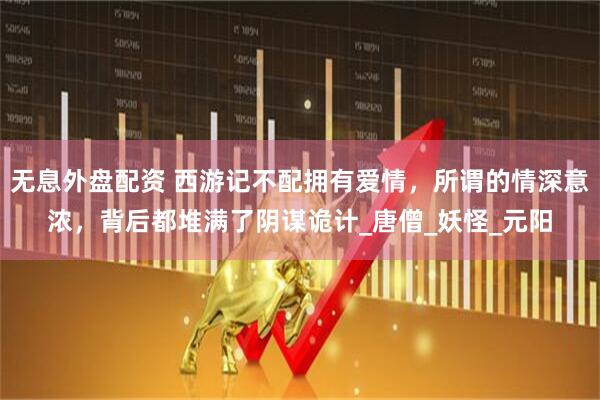 无息外盘配资 西游记不配拥有爱情，所谓的情深意浓，背后都堆满了阴谋诡计_唐僧_妖怪_元阳