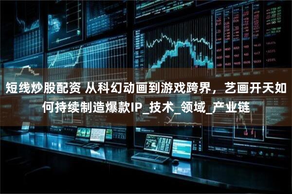 短线炒股配资 从科幻动画到游戏跨界，艺画开天如何持续制造爆款IP_技术_领域_产业链