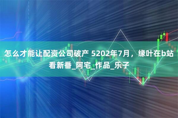 怎么才能让配资公司破产 5202年7月，缘叶在b站看新番_阿宅_作品_乐子