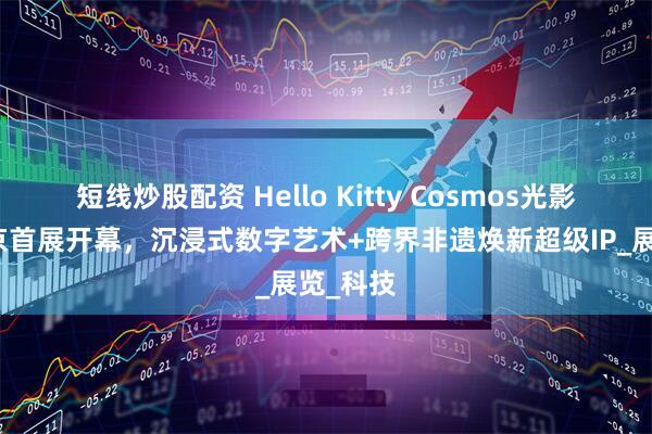 短线炒股配资 Hello Kitty Cosmos光影特展北京首展开幕，沉浸式数字艺术+跨界非遗焕新超级IP_展览_科技