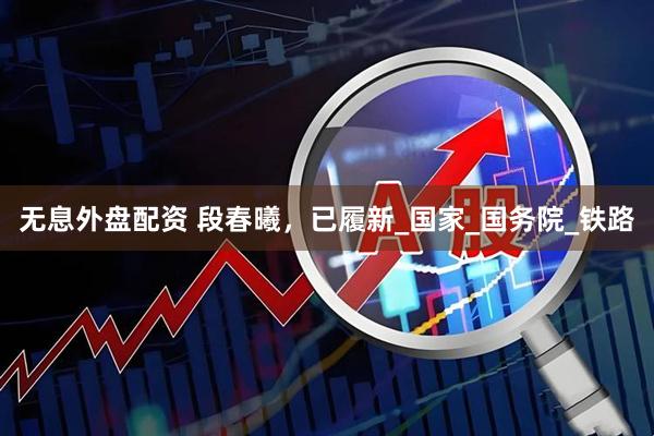 无息外盘配资 段春曦，已履新_国家_国务院_铁路