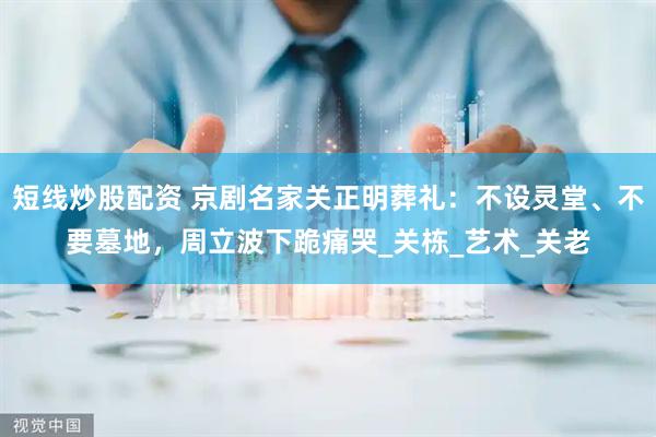 短线炒股配资 京剧名家关正明葬礼：不设灵堂、不要墓地，周立波下跪痛哭_关栋_艺术_关老