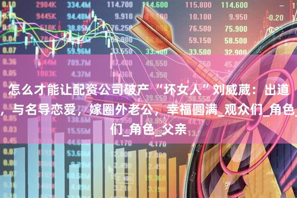 怎么才能让配资公司破产 “坏女人”刘威葳：出道24年，与名导恋爱，嫁圈外老公，幸福圆满_观众们_角色_父亲