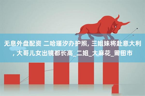 无息外盘配资 二哈瑾汐办护照, 三姐妹将赴意大利, 大哥儿女出镜都长高_二姐_大麻花_莆田市