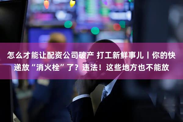 怎么才能让配资公司破产 打工新鲜事儿丨你的快递放“消火栓”了？违法！这些地方也不能放