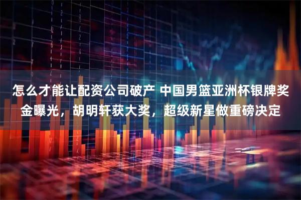 怎么才能让配资公司破产 中国男篮亚洲杯银牌奖金曝光，胡明轩获大奖，超级新星做重磅决定