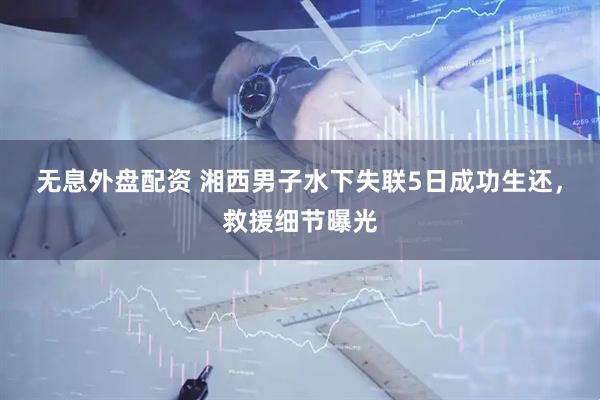无息外盘配资 湘西男子水下失联5日成功生还，救援细节曝光