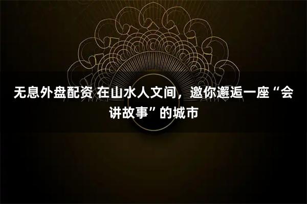 无息外盘配资 在山水人文间，邀你邂逅一座“会讲故事”的城市