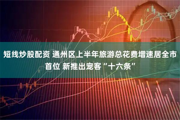 短线炒股配资 通州区上半年旅游总花费增速居全市首位 新推出宠客“十六条”
