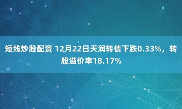 短线炒股配资 12月22日天润转债下跌0.33%，转股溢价率18.17%