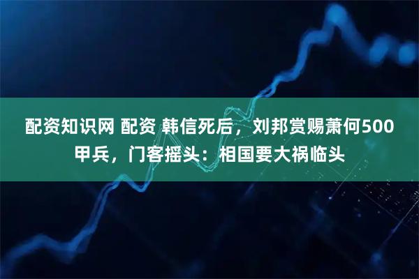 配资知识网 配资 韩信死后,刘邦赏赐萧何500甲兵,门客摇头:相国要大祸临头