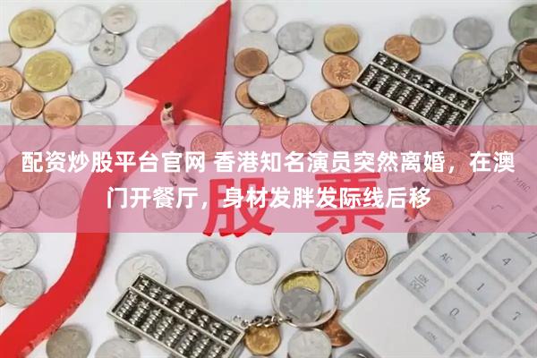 配资炒股平台官网 香港知名演员突然离婚，在澳门开餐厅，身材发胖发际线后移