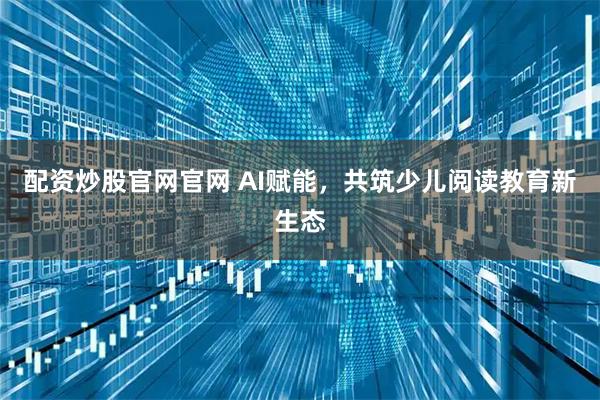 配资炒股官网官网 AI赋能，共筑少儿阅读教育新生态
