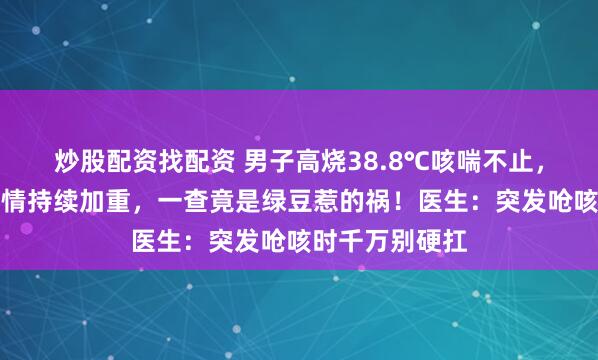 炒股配资找配资 男子高烧38.8℃咳喘不止，输液数日后病情持续加重，一查竟是绿豆惹的祸！医生：突发呛咳时千万别硬扛