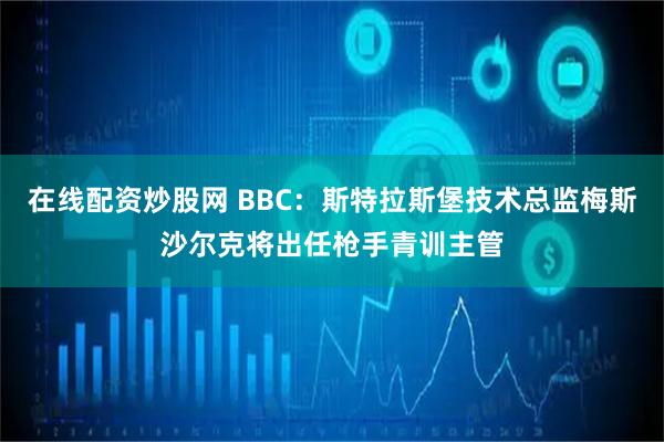 在线配资炒股网 BBC：斯特拉斯堡技术总监梅斯沙尔克将出任枪手青训主管