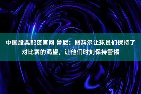 中国股票配资官网 鲁尼：图赫尔让球员们保持了对比赛的渴望，让他们时刻保持警惕